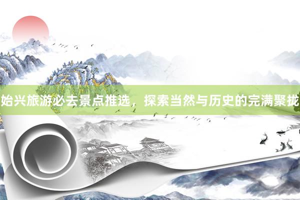 始兴旅游必去景点推选，探索当然与历史的完满聚拢